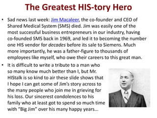 The Greatest HIS-tory Hero
• Sad news last week: Jim Macaleer, the co-founder and CEO of
Shared Medical System (SMS) died....