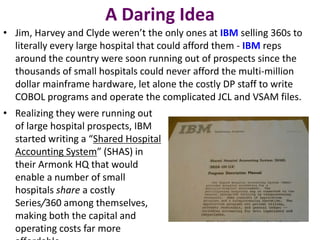 A Daring Idea
• Jim, Harvey and Clyde weren’t the only ones at IBM selling 360s to
literally every large hospital that could afford them - IBM reps
around the country were soon running out of prospects since the
thousands of small hospitals could never afford the multi-million
dollar mainframe hardware, let alone the costly DP staff to write
COBOL programs and operate the complicated JCL and VSAM files.
• Realizing they were running out
of large hospital prospects, IBM
started writing a “Shared Hospital
Accounting System” (SHAS) in
their Armonk HQ that would
enable a number of small
hospitals share a costly
Series/360 among themselves,
making both the capital and
operating costs far more
 