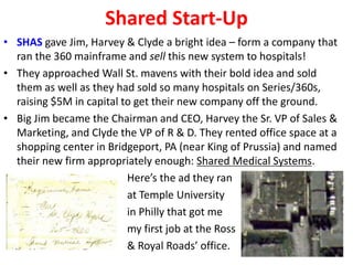 Shared Start-Up
• SHAS gave Jim, Harvey & Clyde a bright idea – form a company that
ran the 360 mainframe and sell this new system to hospitals!
• They approached Wall St. mavens with their bold idea and sold
them as well as they had sold so many hospitals on Series/360s,
raising $5M in capital to get their new company off the ground.
• Big Jim became the Chairman and CEO, Harvey the Sr. VP of Sales &
Marketing, and Clyde the VP of R & D. They rented office space at a
shopping center in Bridgeport, PA (near King of Prussia) and named
their new firm appropriately enough: Shared Medical Systems.
Here’s the ad they ran
at Temple University
in Philly that got me
my first job at the Ross
& & Royal Roads’ office.
 