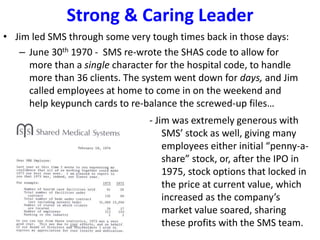 Strong & Caring Leader
• Jim led SMS through some very tough times back in those days:
– June 30th 1970 - SMS re-wrote the SHAS code to allow for
more than a single character for the hospital code, to handle
more than 36 clients. The system went down for days, and Jim
called employees at home to come in on the weekend and
help keypunch cards to re-balance the screwed-up files…
- Jim was extremely generous with
SMS’ stock as well, giving many
employees either initial “penny-a-
share” stock, or, after the IPO in
1975, stock options that locked in
the price at current value, which
increased as the company’s
market value soared, sharing
these profits with the SMS team.
 