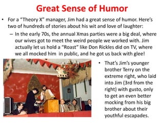 Great Sense of Humor
• For a “Theory X” manager, Jim had a great sense of humor. Here’s
two of hundreds of stories about his wit and love of laughter:
– In the early 70s, the annual Xmas parties were a big deal, where
our wives got to meet the weird people we worked with. Jim
actually let us hold a “Roast” like Don Rickles did on TV, where
we all mocked him in public, and he got us back with glee!
• That’s Jim’s younger
brother Terry on the
extreme right, who laid
into Jim (3rd from the
right) with gusto, only
to get an even better
mocking from his big
brother about their
youthful escapades.
 