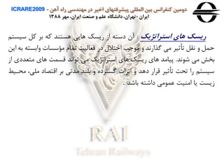 ‫آهن‬ ‫راه‬ ‫مهندسی‬ ‫در‬ ‫اخير‬ ‫پيشرفتهای‬ ‫المللی‬ ‫بين‬ ‫كنفرانس‬ ‫دومين‬ICRARE2009 -
‫ايران‬-‫مهر‬ ،‫ايران‬ ‫صنعت‬ ‫و‬ ‫علم‬ ‫دانشگاه‬،‫تهران‬1388
‫استراتژيک‬ ‫های‬ ‫ريسک‬:‫سي‬ ‫ول‬ ‫بر‬ ‫وه‬ ‫هستند‬ ‫هایی‬ ‫ریسک‬ ‫از‬ ‫دسته‬ ‫آن‬‫ستن‬
‫هابست‬ ‫مؤسسا‬ ‫تمام‬ ‫فعاليت‬ ‫در‬ ‫اختالل‬ ‫ب‬ ‫م‬ ‫ه‬ ‫گذاراد‬ ‫می‬ ‫تأثير‬ ‫اقل‬ ‫ه‬ ‫حمل‬‫این‬ ‫به‬ ‫ه‬
‫اد‬ ‫ش‬ ‫می‬ ‫بخش‬.‫متعدد‬ ‫هاي‬ ‫قسمت‬ ‫ااد‬ ‫ت‬ ‫می‬ ‫استراتژیک‬ ‫هاي‬ ‫ریسک‬ ‫هاي‬ ‫پيامد‬‫از‬ ‫ي‬
‫مل‬ ‫اقتصاد‬ ‫بر‬ ‫مدتی‬ ‫بلند‬ ‫ه‬ ‫گسترده‬ ‫اثرا‬ ‫ه‬ ‫دهد‬ ‫قرار‬ ‫تأثير‬ ‫تحت‬ ‫را‬ ‫سيستن‬‫محاي‬ ،‫ی‬
‫باشد‬ ‫داشته‬ ‫می‬ ‫عم‬ ‫امنيت‬ ‫یا‬ ‫زیست‬.
 