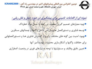 ‫آهن‬ ‫راه‬ ‫مهندسی‬ ‫در‬ ‫اخير‬ ‫پيشرفتهای‬ ‫المللی‬ ‫بين‬ ‫كنفرانس‬ ‫دومين‬ICRARE2009 -
‫ايران‬-‫مهر‬ ،‫ايران‬ ‫صنعت‬ ‫و‬ ‫علم‬ ‫دانشگاه‬،‫تهران‬1388
‫حوهه‬ ‫در‬ ‫پيشگيری‬ ‫برای‬ ‫تامينی‬ ‫اقدامات‬ ‫اه‬ ‫ای‬ ‫نمونه‬‫ريلی‬ ‫نقل‬ ‫و‬ ‫حمل‬:
●‫خطرااك‬ ‫اد‬ ‫م‬ ‫حمل‬ ‫با‬ ‫رابطه‬ ‫در‬ ‫ب‬ ‫مطل‬ ‫گيري‬ ‫تصمين‬ ‫معيارهاي‬ ‫تهيه‬
●‫مسافرین‬ ‫چمدااهاي‬ ‫ه‬ ‫هاگنها‬ ‫داخل‬ ‫بازرسی‬ ‫هاي‬ ‫رالعمل‬ ‫دست‬ ‫ه‬ ‫فناهري‬ ‫سعه‬ ‫ت‬
●‫رال‬ ‫دسات‬ ‫ه‬ ‫هاا‬ ‫فناهري‬ ‫گستر‬ ‫ه‬ ‫ترابري‬ ‫مختلف‬ ‫هاي‬ ‫اه‬ ‫گ‬ ‫بين‬ ‫امنيت‬ ‫د‬ ‫بهب‬‫عملهایی‬
‫آاها‬ ‫تهدیدآميز‬ ‫یا‬ ‫محت‬ ‫آشكارسازي‬ ‫ه‬ ‫هاگنها‬ ‫حفاظت‬ ‫براي‬
●‫اض‬ ‫هضعيت‬ ‫در‬ ‫ري‬ ‫ف‬ ‫ايازهاي‬ ‫به‬ ‫ه‬ ‫ت‬ ‫با‬ ‫ليتها‬ ‫مسئ‬ ‫ه‬ ‫هظایف‬ ‫دقيق‬ ‫تعيين‬‫طراري‬
 