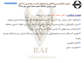 ‫آهن‬ ‫راه‬ ‫مهندسی‬ ‫در‬ ‫اخير‬ ‫پيشرفتهای‬ ‫المللی‬ ‫بين‬ ‫كنفرانس‬ ‫دومين‬ICRARE2009 -
‫ايران‬-‫مهر‬ ،‫ايران‬ ‫صنعت‬ ‫و‬ ‫علم‬ ‫دانشگاه‬،‫تهران‬1388
‫باهنگری‬ ‫اه‬ ‫هدف‬،‫یافته‬ ‫ساخت‬ ‫ارتقاي‬‫باشد‬ ‫می‬ ‫زیر‬ ‫ارد‬ ‫م‬:
‫م‬ ‫امنيتی‬ ‫ریسک‬ ‫مدیریت‬ ‫هفرهنگ‬ ‫سيستمها‬ ‫ه‬ ‫وار‬ ‫ه‬ ‫وسب‬ ‫رشد‬ ‫ميزان‬ ‫ه‬ ‫تاثير‬ ، ‫هیژگيها‬،‫د‬
‫م‬ ‫امنيتی‬ ‫خطرا‬ ‫بين‬ ‫در‬ ‫ه‬ ‫سازمان‬ ‫در‬ ‫امنيتی‬ ‫ریسک‬ ‫مدیریت‬ ‫پایداري‬ ‫ه‬ ‫یكپارچگی‬ ‫ميزان‬،‫ختلف‬
،‫یابند‬ ‫گستر‬ ‫یا‬ ‫شده‬ ‫اصالح‬ ‫بایستی‬ ‫وه‬ ‫سيستمهایی‬ ‫ه‬ ‫فرآیندها‬
‫ا‬ ‫ب‬ ‫سيساتماتيک‬ ‫امنيتای‬ ‫ریساک‬ ‫مادیریت‬ ‫اراي‬ ‫ا‬ ‫در‬ ‫محادهدیتهایی‬ ‫اسات‬ ‫ممكان‬ ‫وه‬ ‫دي‬ ‫قي‬‫د‬
،‫بياهراد‬
‫ه‬ ‫ای‬ ‫قاا‬ ‫الزاما‬
‫منابع‬ ‫محدهدیت‬
 