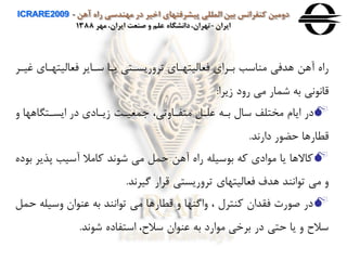‫آهن‬ ‫راه‬ ‫مهندسی‬ ‫در‬ ‫اخير‬ ‫پيشرفتهای‬ ‫المللی‬ ‫بين‬ ‫كنفرانس‬ ‫دومين‬ICRARE2009 -
‫ايران‬-‫مهر‬ ،‫ايران‬ ‫صنعت‬ ‫و‬ ‫علم‬ ‫دانشگاه‬،‫تهران‬1388
‫فعاليتهااي‬ ‫ساایر‬ ‫یاا‬ ‫ترهریساتی‬ ‫فعاليتهااي‬ ‫باراي‬ ‫مناسب‬ ‫هدفی‬ ‫آهن‬ ‫راه‬‫غيار‬
‫زیرا‬ ‫رهد‬ ‫می‬ ‫شمار‬ ‫به‬ ‫ای‬ ‫قاا‬:
‫ه‬ ‫ایساتگاهها‬ ‫در‬ ‫زیاادي‬ ‫معيات‬ ،‫متفااهتی‬ ‫علال‬ ‫باه‬ ‫سال‬ ‫مختلف‬ ‫ایام‬ ‫در‬
‫داراد‬ ‫ر‬ ‫حض‬ ‫قطارها‬.
‫پذیر‬ ‫آسيب‬ ‫وامال‬ ‫اد‬ ‫ش‬ ‫می‬ ‫حمل‬ ‫آهن‬ ‫راه‬ ‫سيله‬ ‫ب‬ ‫وه‬ ‫ادي‬ ‫م‬ ‫یا‬ ‫واالها‬‫ده‬ ‫ب‬
‫گيراد‬ ‫قرار‬ ‫ترهریستی‬ ‫فعاليتهاي‬ ‫هدف‬ ‫ااند‬ ‫ت‬ ‫می‬ ‫ه‬.
‫هسيل‬ ‫ان‬ ‫عن‬ ‫به‬ ‫ااند‬ ‫ت‬ ‫می‬ ‫قطارها‬ ‫ه‬ ‫هاگنها‬ ، ‫ونترل‬ ‫فقدان‬ ‫ر‬ ‫ص‬ ‫در‬‫حمل‬ ‫ه‬
‫اد‬ ‫ش‬ ‫استفاده‬ ،‫سالح‬ ‫ان‬ ‫عن‬ ‫به‬ ‫ارد‬ ‫م‬ ‫برخی‬ ‫در‬ ‫حتی‬ ‫یا‬ ‫ه‬ ‫سالح‬.
 