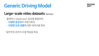 Generic Driving Model
Large-scale video datasets [Berkeley]
- 블랙박스 (dashcam) 영상을 활용하여 

- 다양한 운전자의 주행기록과

- 다양한 도로 상황에 대한 데이터를 확보

- 일반적인 운전자 모델 학습을 목표
 