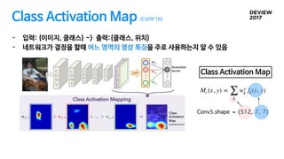 Class Activation Map [CVPR’16]
- 입력: {이미지, 클래스} -> 출력:{클래스, 위치}

- 네트워크가 결정을 할때 어느 영역의 영상 특징을 주로 사용하는지 알 수 있음
Mc(x, y) =
∑
k
wc
k fk(x, y)
Conv5.shape = (512, 7, 7)
Class Activation Map
 