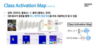 Class Activation Map [CVPR’16]
- 입력: {이미지, 클래스} -> 출력:{클래스, 위치}

- 네트워크가 결정을 할때 어느 영역의 영상 특징을 주로 사용하는지 알 수 있음
Mc(x, y) =
∑...