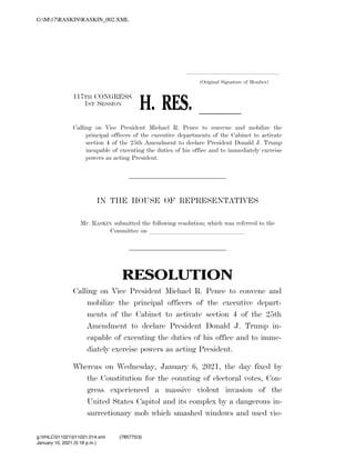 .....................................................................
(Original Signature of Member)
117TH CONGRESS
1ST SESSION
H. RES. ll
Calling on Vice President Michael R. Pence to convene and mobilize the
principal officers of the executive departments of the Cabinet to activate
section 4 of the 25th Amendment to declare President Donald J. Trump
incapable of executing the duties of his office and to immediately exercise
powers as acting President.
IN THE HOUSE OF REPRESENTATIVES
Mr. RASKIN submitted the following resolution; which was referred to the
Committee on lllllllllllllll
RESOLUTION
Calling on Vice President Michael R. Pence to convene and
mobilize the principal officers of the executive depart-
ments of the Cabinet to activate section 4 of the 25th
Amendment to declare President Donald J. Trump in-
capable of executing the duties of his office and to imme-
diately exercise powers as acting President.
Whereas on Wednesday, January 6, 2021, the day fixed by
the Constitution for the counting of electoral votes, Con-
gress experienced a massive violent invasion of the
United States Capitol and its complex by a dangerous in-
surrectionary mob which smashed windows and used vio-
VerDate Mar 15 2010 17:18 Jan 10, 2021 Jkt 000000 PO 00000 Frm 00001 Fmt 6652 Sfmt 6300 C:USERSNLWOFSYAPPDATAROAMINGSOFTQUADXMETAL11.0GENCRASKIN_00
January 10, 2021 (5:18 p.m.)
G:M17RASKINRASKIN_002.XML
g:VHLC011021011021.014.xml (785775|3)
 