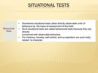 SITUATIONAL TESTS
Behavioral
Tests
• Sometimes situational tests utilise directly observable units of
behaviour as the basis of assessment of the traits.
• Such situational tests are called behavioural tests because they are
directly
concerned with observable behaviour.
• For instance, honesty, self-control, and co-operation are such traits,
related to character.
 