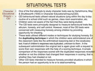 SITUATIONAL TESTS
Character
Educational
Enquiry –
CEI
• One of the first attempts to study character traits was by Hartshhorne, May
& Shuttleworth (1930) in Character Educational Inquiry(CEI).
• CEI behavioural tests utilised natural situations lying within the day to day
routine of a school child such as games, class room examination, etc.
• Children were not aware of the fact that they were being studied.
• The CEI tests were principally designed to measure behavioural traits like,
altruism, honesty, and self control. However, most of the CEI tests were
concerned with measuring honesty among children by providing
opportunity for cheating.
• These tests utilised different modes or techniques for studying honesty. Ex:
the duplicating technique in which the children were administered one of
the classroom tests like the arithmetical reasoning test or the vocabulary
test.Aset of children’s responses was duplicated, unknown to them . In the
subsequent administration the original test is again given with a request to
score their own responses with the help of a scoring technique. A simple
comparison of the responses scored with the duplicated responses revealed
whether or not the children had changed their responses in scoring, that is,
whether they had cheated or not.
• Other CEI tests intended to measure honesty provided situations in which
the person had an opportunity to lie or to steal something.
 