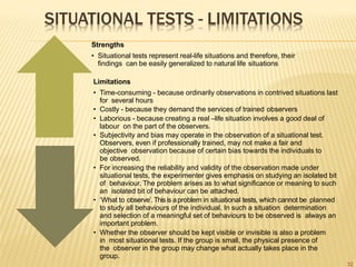 SITUATIONAL TESTS - LIMITATIONS
Strengths
• Situational tests represent real-life situations and therefore, their
findings can be easily generalized to natural life situations
Limitations
• Time-consuming - because ordinarily observations in contrived situations last
for several hours
• Costly - because they demand the services of trained observers
• Laborious - because creating a real –life situation involves a good deal of
labour on the part of the observers.
• Subjectivity and bias may operate in the observation of a situational test.
Observers, even if professionally trained, may not make a fair and
objective observation because of certain bias towards the individuals to
be observed.
• For increasing the reliability and validity of the observation made under
situational tests, the experimenter gives emphasis on studying an isolated bit
of behaviour. The problem arises as to what significance or meaning to such
an isolated bit of behaviour can be attached.
• ‘What to observe’.Thisis aproblem in situational tests, which cannot be planned
to study all behaviours of the individual. In such a situation determination
and selection of a meaningful set of behaviours to be observed is always an
important problem.
• Whether the observer should be kept visible or invisible is also a problem
in most situational tests. If the group is small, the physical presence of
the observer in the group may change what actually takes place in the
group.
32
 