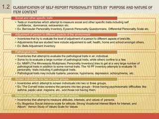 CLASSIFICATION OF SELF-REPORT PERSONALITY TESTS BY PURPOSE AND NATURE OF
ITEM CONTENT
16
1.2
Social and other specific traits
• Tests or inventories which attempt to measure social and other specific traits including self
confidence, dominance, extraversion etc.
• Ex: Bernreuter Personality Inventory, Eysenck Personality Questionnaire, Differential Personality Scale etc.
Adjustment of person to different aspects of the environment
• Inventories that try to evaluate the level of adjustment of a person to different aspects of one’s life.
• Adjustments that are studied here include adjustment to self, health, home and school amongst others.
• Ex: Bells Adjustment Inventory
Pathological traits.
• Inventories that attempt to evaluate the pathological traits in an individual.
• Some try to evaluate a large number of pathological traits, while others confine to a few.
• Ex: MMPI (The Minnessota Multiphasic Personality Inventory) tries to get at a very large number of
pathological traits in addition to some normal traits. The 16 PF inventory attempts to evaluate 16
personality traits including 4 pathological traits.
• Pathological traits may include hysteria, paranoia, hypomania, depression, schizophrenia, etc.
Screen individuals into two or three groups.
• Inventories which attempt to screen individuals into two or three groups.
• Ex: The Cornell Index screens the persons into two groups - those having psychosomatic difficulties like
asthma, peptic ulcer, migraine, etc., and those not having them.
Measure attitudes, interests, and values of persons.
• Inventories that attempt to measure attitudes, interests, and values of persons.
• Ex: Bogardus Social distance scale for attitude; Strong Vocational Interest Blank for Interest, and
Allport- Vernon Study of Values Scale for Values
 