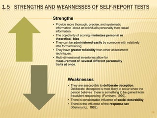 1.5 STRENGTHS AND WEAKNESSES OF SELF-REPORT TESTS
19
Strengths
• Provide more thorough, precise, and systematic
information about an individual’s personality than casual
information.
• The objectivity of scoring minimizes personal or
theoretical bias
• They can be administered easily by someone with relatively
little formal training
• They have greater reliability than other assessment
techniques.
• Multi-dimensional inventories allow for
measurement of several different personality
traits at once.
Weaknesses
• They are susceptible to deliberate deception.
Deliberate deception is most likely to occur when the
person believes there is something to be gained from
fraudulent responding (Furnham, 1990).
• There is considerable influence of social desirability
• There is the influence of the response set
(Kleinmuntz, 1982).
 