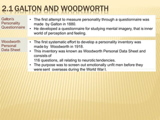2.1 GALTON AND WOODWORTH
Galton’s
Personality
Questionnaire
• The first attempt to measure personality through a questionnaire was
made by Galton in 1880.
• He developed a questionnaire for studying mental imagery, that is inner
world of perception and feeling.
Woodworth
Personal
Data Sheet
• The first systematic effort to develop a personality inventory was
made by Woodworth in 1918.
• This inventory was known as Woodworth Personal Data Sheet and
consists of
116 questions, all relating to neurotic tendencies.
• The purpose was to screen out emotionally unfit men before they
were sent overseas during the World War I.
 