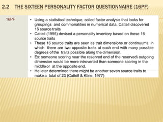 2.2 THE SIXTEEN PERSONALITY FACTOR QUESTIONNAIRE (16PF)
16PF • Using a statistical technique, called factor analysis that looks for
groupings and commonalities in numerical data, Cattell discovered
16 source traits
• Cattell (1995) devised a personality inventory based on these 16
source traits
• These 16 source traits are seen as trait dimensions or continuums, in
which there are two opposite traits at each end with many possible
degrees of the traits possible along the dimension.
• Ex: someone scoring near the reserved end of the reserved outgoing
dimension would be more introverted than someone scoring in the
middle or at the opposite end.
• He later determined there might be another seven source traits to
make a total of 23 (Cattell & Kline, 1977)
 