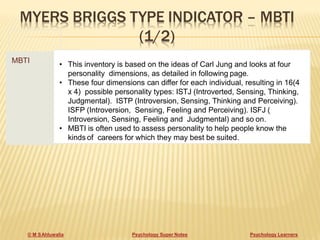 MYERS BRIGGS TYPE INDICATOR – MBTI
(1/2)
MBTI
• This inventory is based on the ideas of Carl Jung and looks at four
personality dimensions, as detailed in following page.
• These four dimensions can differ for each individual, resulting in 16(4
x 4) possible personality types: ISTJ (Introverted, Sensing, Thinking,
Judgmental). ISTP (Introversion, Sensing, Thinking and Perceiving).
ISFP (Introversion, Sensing, Feeling and Perceiving). ISFJ (
Introversion, Sensing, Feeling and Judgmental) and so on.
• MBTI is often used to assess personality to help people know the
kinds of careers for which they may best be suited.
© M SAhluwalia Psychology Super Notes Psychology Learners
 