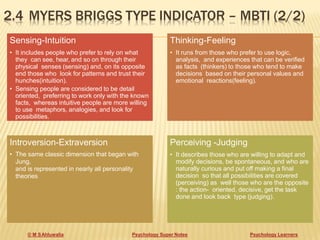 2.4 MYERS BRIGGS TYPE INDICATOR – MBTI (2/2)
© M SAhluwalia Psychology Super Notes Psychology Learners
Sensing-Intuition
• It includes people who prefer to rely on what
they can see, hear, and so on through their
physical senses (sensing) and, on its opposite
end those who look for patterns and trust their
hunches(intuition).
• Sensing people are considered to be detail
oriented, preferring to work only with the known
facts, whereas intuitive people are more willing
to use metaphors, analogies, and look for
possibilities.
Thinking-Feeling
• It runs from those who prefer to use logic,
analysis, and experiences that can be verified
as facts (thinkers) to those who tend to make
decisions based on their personal values and
emotional reactions(feeling).
Introversion-Extraversion
• The same classic dimension that began with
Jung,
and is represented in nearly all personality
theories
Perceiving -Judging
• It describes those who are willing to adapt and
modify decisions, be spontaneous, and who are
naturally curious and put off making a final
decision so that all possibilities are covered
(perceiving) as well those who are the opposite
: the action- oriented, decisive, get the task
done and look back type (judging).
 