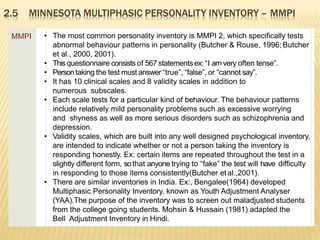 2.5 MINNESOTA MULTIPHASIC PERSONALITY INVENTORY – MMPI
MMPI • The most common personality inventory is MMPI 2, which specifically tests
abnormal behaviour patterns in personality (Butcher & Rouse, 1996; Butcher
et al., 2000, 2001).
• This questionnaire consists of 567 statementsex: “I am very often tense”.
• Persontaking the test must answer “true”, “false”, or “cannot say”.
• It has 10 clinical scales and 8 validity scales in addition to
numerous subscales.
• Each scale tests for a particular kind of behaviour. The behaviour patterns
include relatively mild personality problems such as excessive worrying
and shyness as well as more serious disorders such as schizophrenia and
depression.
• Validity scales, which are built into any well designed psychological inventory,
are intended to indicate whether or not a person taking the inventory is
responding honestly. Ex: certain items are repeated throughout the test in a
slightly different form, sothat anyone trying to “fake” the test will have difficulty
in responding to those items consistently(Butcher etal.,2001).
• There are similar inventories in India. Ex:, Bengalee(1964) developed
Multiphasic Personality Inventory, known as Youth Adjustment Analyser
(YAA).The purpose of the inventory was to screen out maladjusted students
from the college going students. Mohsin & Hussain (1981) adapted the
Bell Adjustment Inventory in Hindi.
 