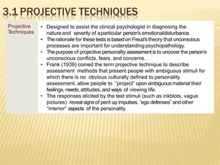 3.1 PROJECTIVE TECHNIQUES
Projective
T
echniques
• Designed to assist the clinical psychologist in diagnosing the
natureand severity of aparticular person’s emotionaldisturbance.
• Therationale for these tests is based on Freud’s theory that unconscious
processes are important for understanding psychopathology.
• Thepurpose of projective personality assessment is to uncover the person’s
unconscious conflicts, fears, and concerns.
• Frank (1939) coined the term projective technique to describe
assessment methods that present people with ambiguous stimuli for
which there is no obvious culturally defined to personality
assessment, allow people to “project” upon ambiguous material their
feelings, needs, attitudes, and ways of viewing life.
• The responses elicited by the test stimuli (such as inkblots, vague
pictures) reveal signs of pent up impulses, “ego defenses” and other
“interior” aspects of the personality.
 