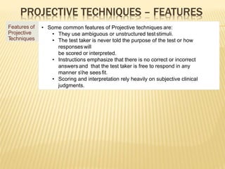 PROJECTIVE TECHNIQUES – FEATURES
Features of
Projective
T
echniques
• Some common features of Projective techniques are:
• They use ambiguous or unstructured test stimuli.
• The test taker is never told the purpose of the test or how
responseswill
be scored or interpreted.
• Instructions emphasize that there is no correct or incorrect
answers and that the test taker is free to respond in any
manner she sees fit.
• Scoring and interpretation rely heavily on subjective clinical
judgments.
 