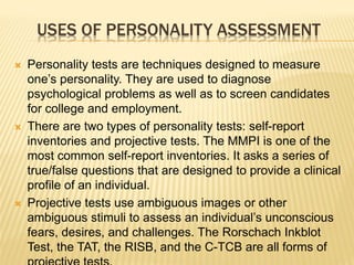 USES OF PERSONALITY ASSESSMENT
 Personality tests are techniques designed to measure
one’s personality. They are used to diagnose
psychological problems as well as to screen candidates
for college and employment.
 There are two types of personality tests: self-report
inventories and projective tests. The MMPI is one of the
most common self-report inventories. It asks a series of
true/false questions that are designed to provide a clinical
profile of an individual.
 Projective tests use ambiguous images or other
ambiguous stimuli to assess an individual’s unconscious
fears, desires, and challenges. The Rorschach Inkblot
Test, the TAT, the RISB, and the C-TCB are all forms of
 