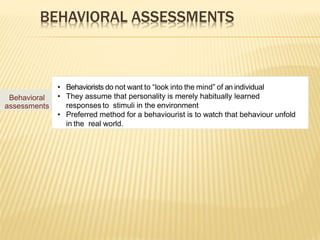 BEHAVIORAL ASSESSMENTS
Behavioral
assessments
• Behaviorists do not want to “look into the mind” of an individual
• They assume that personality is merely habitually learned
responses to stimuli in the environment
• Preferred method for a behaviourist is to watch that behaviour unfold
in the real world.
 
