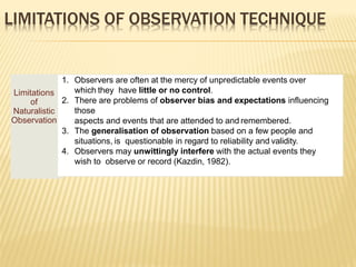 LIMITATIONS OF OBSERVATION TECHNIQUE
Limitations
of
Naturalistic
Observation
1. Observers are often at the mercy of unpredictable events over
which they have little or no control.
2. There are problems of observer bias and expectations influencing
those
aspects and events that are attended to and remembered.
3. The generalisation of observation based on a few people and
situations, is questionable in regard to reliability and validity.
4. Observers may unwittingly interfere with the actual events they
wish to observe or record (Kazdin, 1982).
 