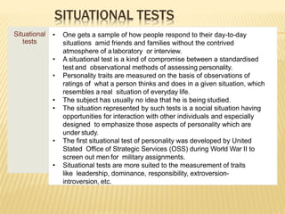 SITUATIONAL TESTS
Situational
tests
• One gets a sample of how people respond to their day-to-day
situations amid friends and families without the contrived
atmosphere of a laboratory or interview.
• A situational test is a kind of compromise between a standardised
test and observational methods of assessing personality.
• Personality traits are measured on the basis of observations of
ratings of what a person thinks and does in a given situation, which
resembles a real situation of everyday life.
• The subject has usually no idea that he is being studied.
• The situation represented by such tests is a social situation having
opportunities for interaction with other individuals and especially
designed to emphasize those aspects of personality which are
under study.
• The first situational test of personality was developed by United
Stated Office of Strategic Services (OSS) during World War II to
screen out men for military assignments.
• Situational tests are more suited to the measurement of traits
like leadership, dominance, responsibility, extroversion-
introversion, etc.
 