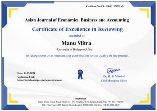 Certificate No: PRAJEBA113757MAN
Asian Journal of Economics, Business and Accounting
Certificate of Excellence in Reviewing
awarded to
Manu Mitra
University of Bridgeport, USA
in recognition of an outstanding contribution to the quality of the journal.
Date: 02.03.2024
Validation Link:
https://dashboard.peerreviewcentral.com
Dr. M. B. Mondal
Chief Managing Editor
Reg.Offices
India: Guest House Road, Street no - 1/6, Hooghly, West Bengal, India. Tele: +91 8617752708
UK: Third Floor, 207 Regent Street, London, W1B 3HH, UK. Fax: +44 20-3031-1429
 