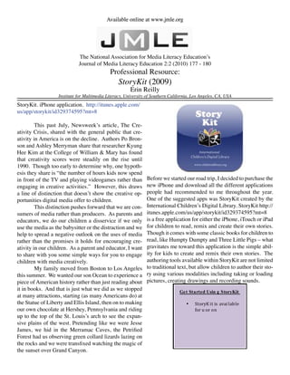 Available online at www.jmle.org




                            The National Association for Media Literacy Education’s
                            Journal of Media Literacy Education 2:2 (2010) 177 - 180
                                            Professional Resource:
                                                 StoryKit (2009)
                                                       Erin Reilly
                  Institute for Multimedia Literacy, University of Southern California, Los Angeles, CA, USA
StoryKit. iPhone application. http://itunes.apple.com/
us/app/storykit/id329374595?mt=8

         This past July, Newsweek’s article, The Cre-
ativity Crisis, shared with the general public that cre-
ativity in America is on the decline. Authors Po Bron-
son and Ashley Merryman share that researcher Kyung
Hee Kim at the College of William & Mary has found
that creativity scores were steadily on the rise until
1990. Though too early to determine why, one hypoth-
esis they share is “the number of hours kids now spend
in front of the TV and playing videogames rather than          Before we started our road trip, I decided to purchase the
engaging in creative activities.” However, this draws          new iPhone and download all the different applications
a line of distinction that doesn’t show the creative op-       people had recommended to me throughout the year.
portunities digital media offer to children.                   One of the suggested apps was StoryKit created by the
         This distinction pushes forward that we are con-      International Children’s Digital Library. StoryKit http://
sumers of media rather than producers. As parents and          itunes.apple.com/us/app/storykit/id329374595?mt=8
educators, we do our children a disservice if we only          is a free application for either the iPhone, iTouch or iPad
use the media as the babysitter or the distraction and we      for children to read, remix and create their own stories.
help to spread a negative outlook on the uses of media         Though it comes with some classic books for children to
rather than the promises it holds for encouraging cre-         read, like Humpty Dumpty and Three Little Pigs – what
ativity in our children. As a parent and educator, I want      gravitates me toward this application is the simple abil-
to share with you some simple ways for you to engage           ity for kids to create and remix their own stories. The
children with media creatively.                                authoring tools available within StoryKit are not limited
         My family moved from Boston to Los Angeles            to traditional text, but allow children to author their sto-
this summer. We wanted our son Ocean to experience a           ry using various modalities including taking or loading
piece of American history rather than just reading about       pictures, creating drawings and recording sounds.
it in books. And that is just what we did as we stopped                         Get Started Usin g StoryKit
at many attractions, starting (as many Americans do) at
                                                                                        StoryK it is avai lable
                                                                                        for u se on
the Statue of Liberty and Ellis Island, then on to making                           •
our own chocolate at Hershey, Pennsylvania and riding
up to the top of the St. Louis’s arch to see the expan-
sive plains of the west. Pretending like we were Jesse
James, we hid in the Merramac Caves, the Petrified
Forest had us observing green collard lizards lazing on
the rocks and we were transfixed watching the magic of
the sunset over Grand Canyon.
 