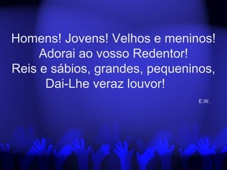 Homens! Jovens! Velhos e meninos!
Adorai ao vosso Redentor!
Reis e sábios, grandes, pequeninos,
Dai-Lhe veraz louvor!
E.W.
 