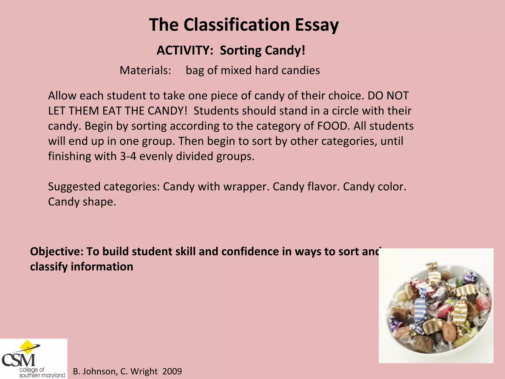 B. Johnson, C. Wright  2009 The Classification Essay ACTIVITY:  Sorting Candy! Materials:  bag of mixed hard candies Allow each student to take one piece of candy of their choice. DO NOT  LET THEM EAT THE CANDY!  Students should stand in a circle with their  candy. Begin by sorting according to the category of FOOD. All students  will end up in one group. Then begin to sort by other categories, until  finishing with 3-4 evenly divided groups.  Suggested categories: Candy with wrapper. Candy flavor. Candy color.  Candy shape.  Objective: To build student skill and confidence in ways to sort and  classify information 