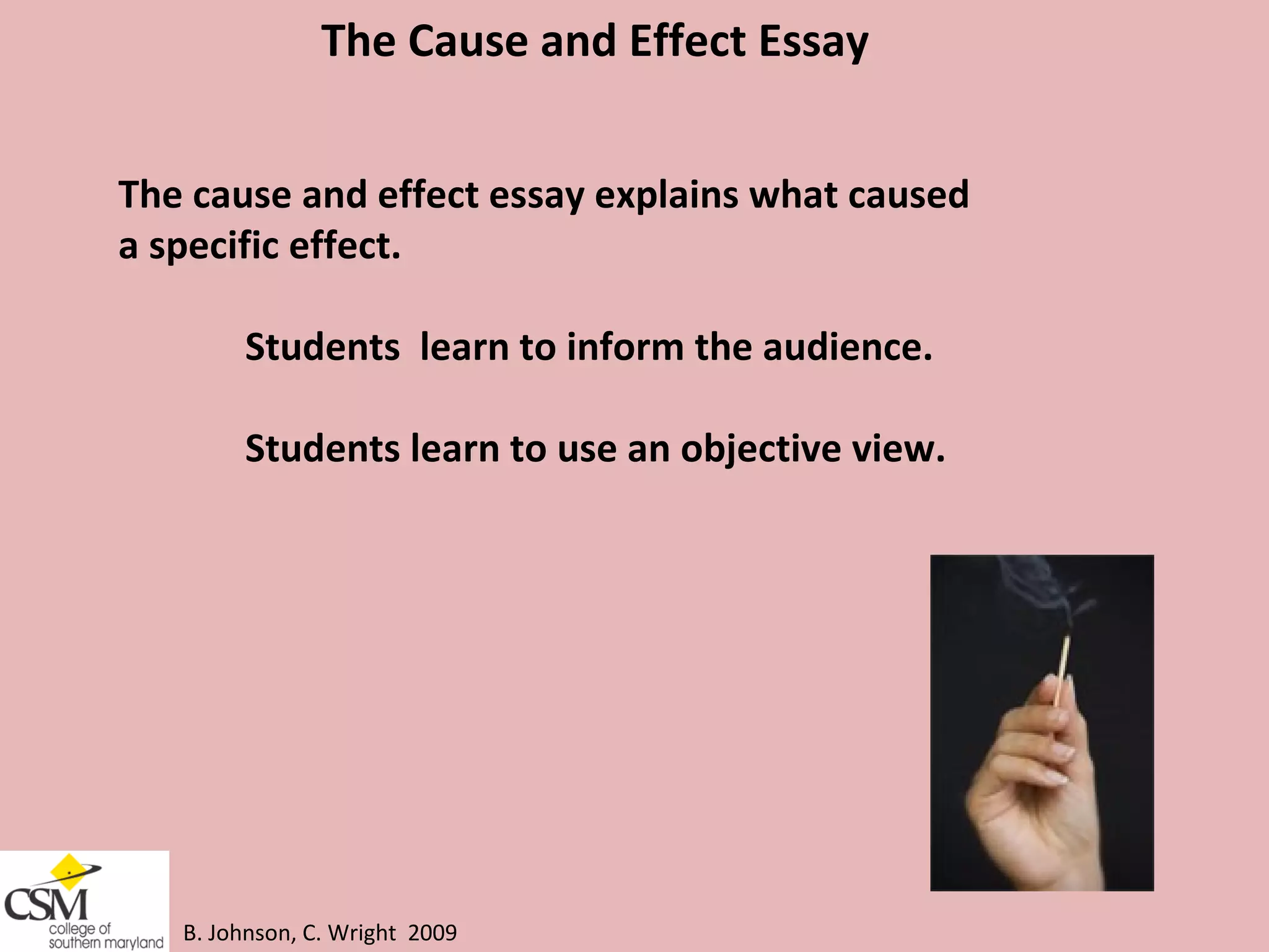 B. Johnson, C. Wright  2009 The Cause and Effect Essay The cause and effect essay explains what caused a specific effect. Students  learn to inform the audience. Students learn to use an objective view.  
