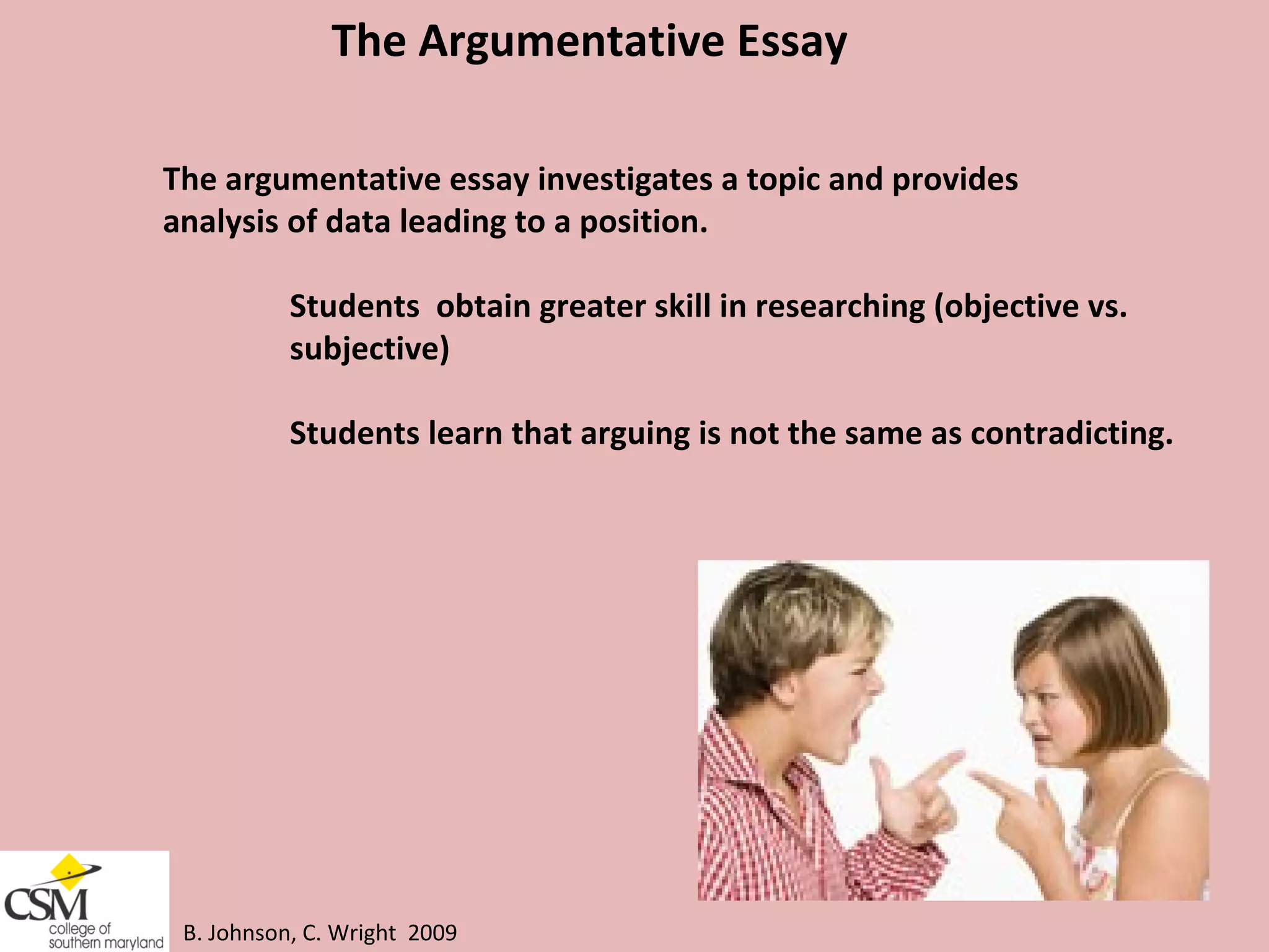 B. Johnson, C. Wright  2009 The Argumentative Essay  The argumentative essay investigates a topic and provides  analysis of data leading to a position. Students  obtain greater skill in researching (objective vs.  subjective) Students learn that arguing is not the same as contradicting.  