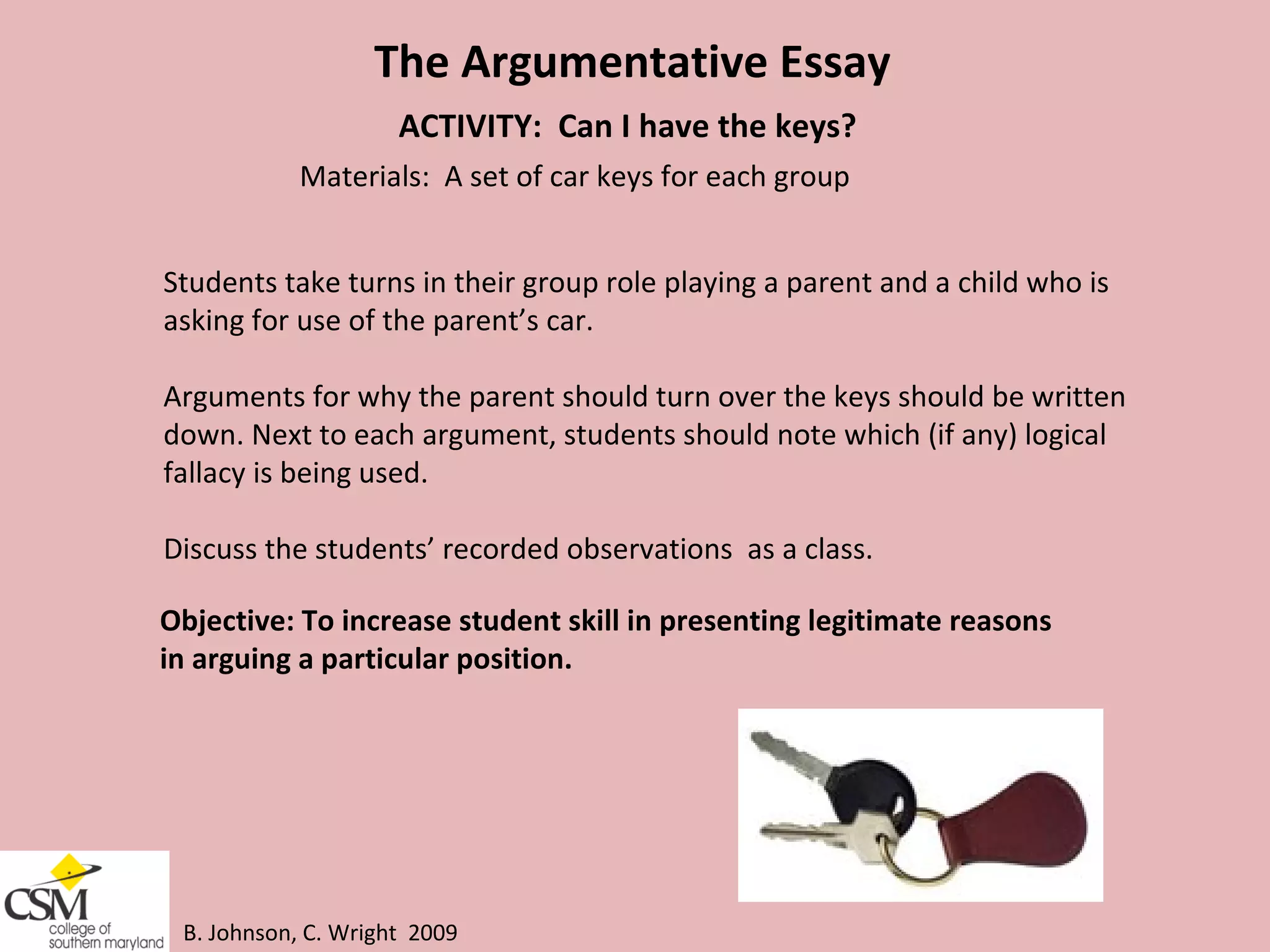 B. Johnson, C. Wright  2009 The Argumentative Essay ACTIVITY:  Can I have the keys? Materials:  A set of car keys for each group Students take turns in their group role playing a parent and a child who is  asking for use of the parent’s car.  Arguments for why the parent should turn over the keys should be written  down. Next to each argument, students should note which (if any) logical  fallacy is being used.  Discuss the students’ recorded observations  as a class. Objective: To increase student skill in presenting legitimate reasons  in arguing a particular position.  