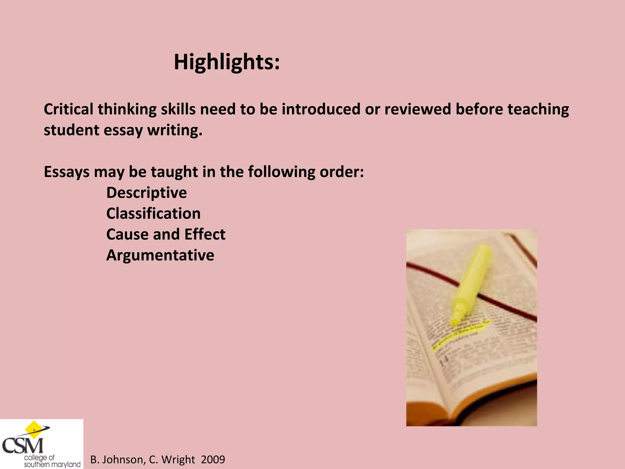 B. Johnson, C. Wright  2009 Highlights:  Critical thinking skills need to be introduced or reviewed before teaching  student essay writing.  Essays may be taught in the following order:  Descriptive  Classification  Cause and Effect  Argumentative 