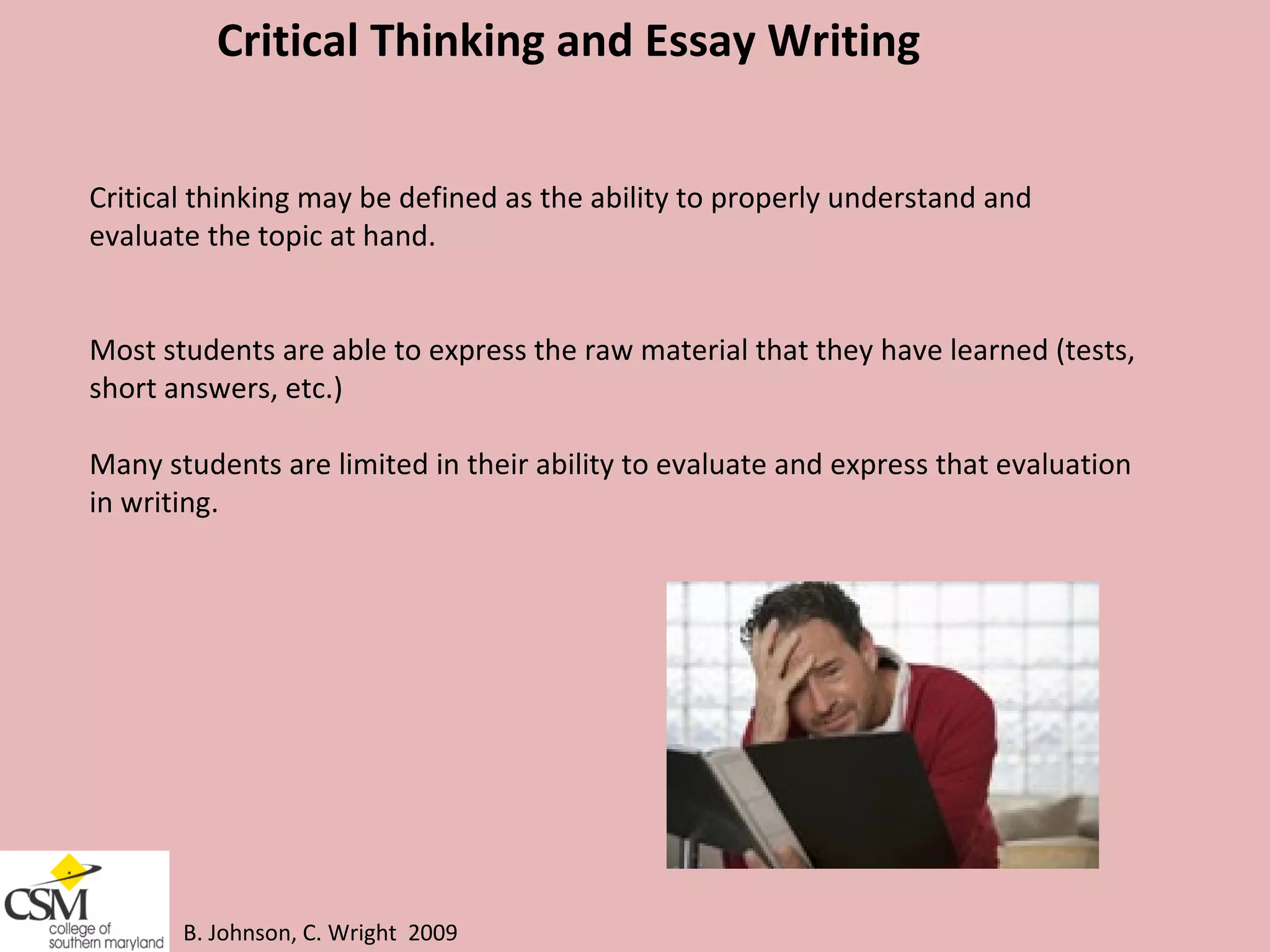 B. Johnson, C. Wright  2009 Critical Thinking and Essay Writing Critical thinking may be defined as the ability to properly understand and evaluate the topic at hand.  Most students are able to express the raw material that they have learned (tests,  short answers, etc.) Many students are limited in their ability to evaluate and express that evaluation  in writing.  