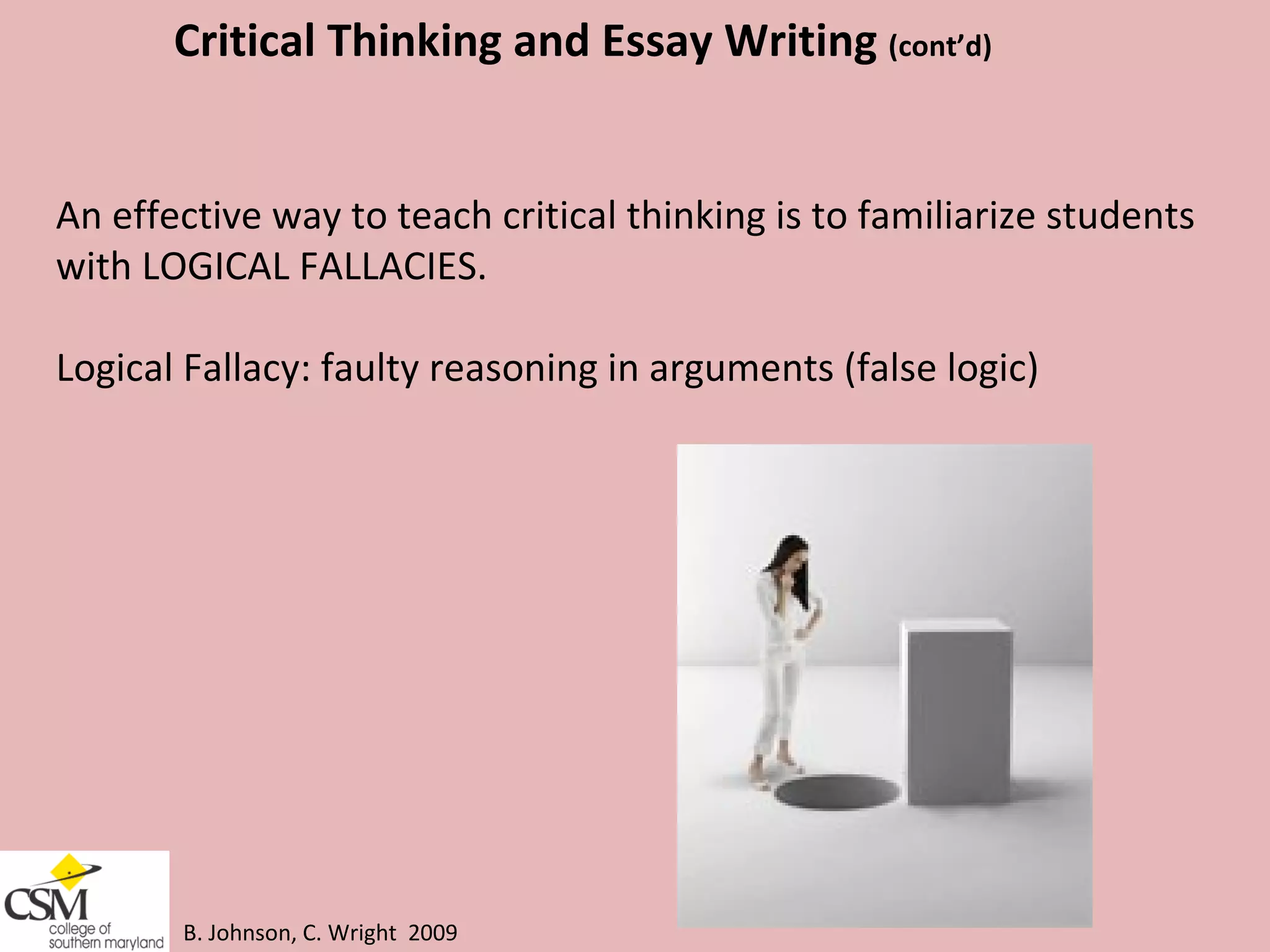 B. Johnson, C. Wright  2009 Critical Thinking and Essay Writing  (cont’d) An effective way to teach critical thinking is to familiarize students  with LOGICAL FALLACIES.  Logical Fallacy: faulty reasoning in arguments (false logic) 