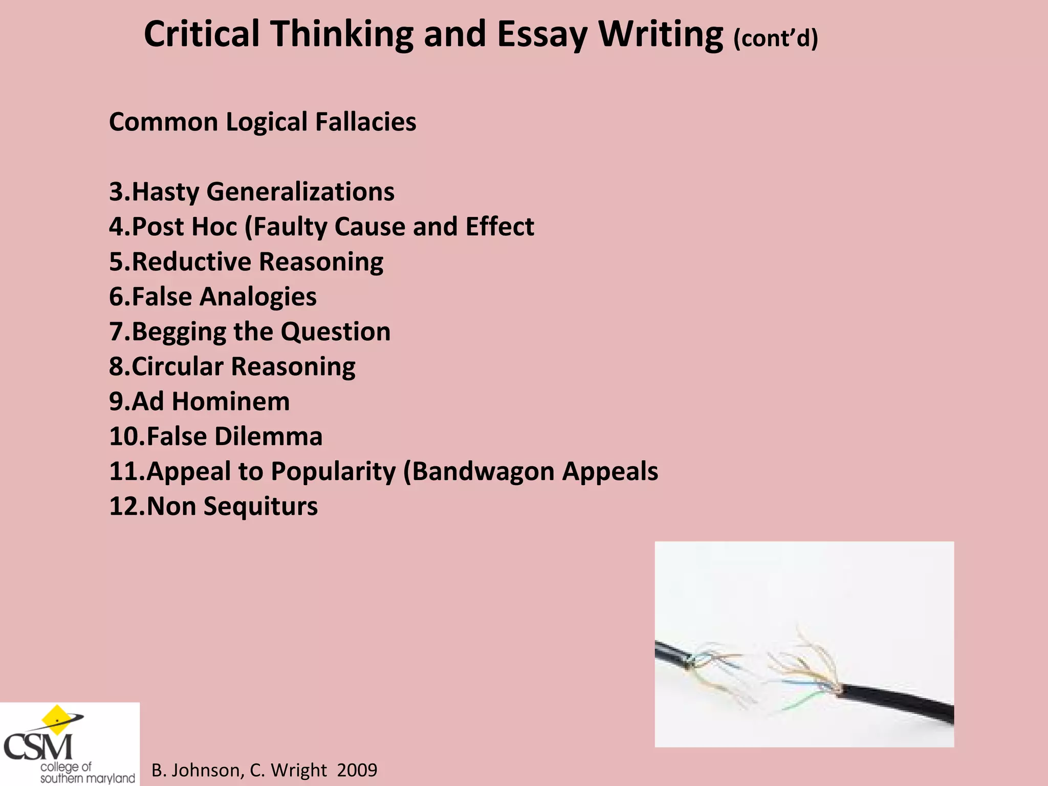 B. Johnson, C. Wright  2009 Critical Thinking and Essay Writing  (cont’d) Common Logical Fallacies  Hasty Generalizations Post Hoc (Faulty Cause and Effect  Reductive Reasoning  False Analogies  Begging the Question  Circular Reasoning  Ad Hominem False Dilemma  Appeal to Popularity (Bandwagon Appeals  Non Sequiturs 