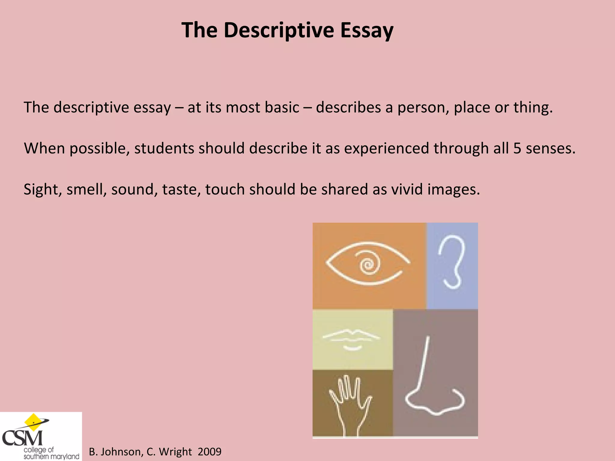 B. Johnson, C. Wright  2009 The Descriptive Essay The descriptive essay – at its most basic – describes a person, place or thing.  When possible, students should describe it as experienced through all 5 senses.  Sight, smell, sound, taste, touch should be shared as vivid images. 