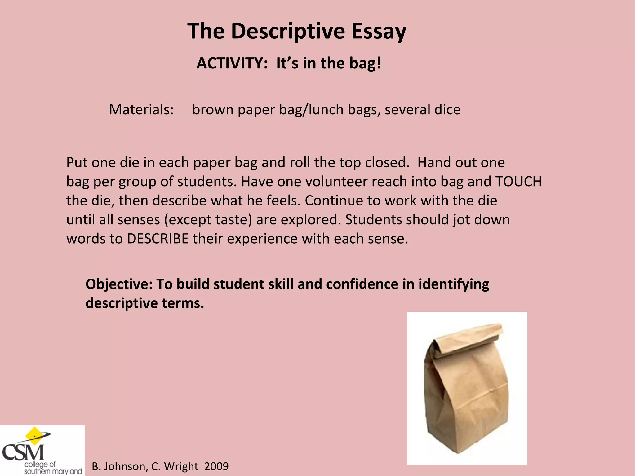 B. Johnson, C. Wright  2009 The Descriptive Essay ACTIVITY:  It’s in the bag!  Materials:  brown paper bag/lunch bags, several dice Put one die in each paper bag and roll the top closed.  Hand out one  bag per group of students. Have one volunteer reach into bag and TOUCH  the die, then describe what he feels. Continue to work with the die  until all senses (except taste) are explored. Students should jot down  words to DESCRIBE their experience with each sense.  Objective: To build student skill and confidence in identifying  descriptive terms.  