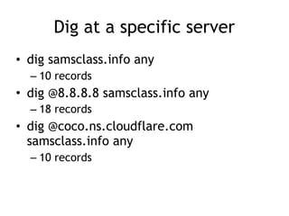 Dig at a specific server
• dig samsclass.info any
– 10 records
• dig @8.8.8.8 samsclass.info any
– 18 records
• dig @coco.ns.cloudflare.com
samsclass.info any
– 10 records
 