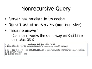 Nonrecursive Query
• Server has no data in its cache
• Doesn't ask other servers (nonrecursive)
• Finds no answer
– Command works the same way on Kali Linux
and Mac OS X
 