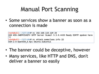 Manual Port Scanning
• Some services show a banner as soon as a
connection is made
• The banner could be deceptive, however
• Many services, like HTTP and DNS, don't
deliver a banner so easily
 