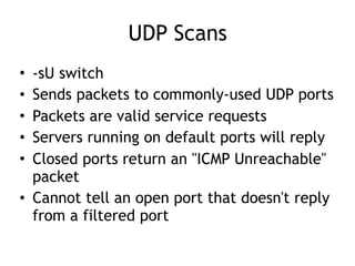UDP Scans
• -sU switch
• Sends packets to commonly-used UDP ports
• Packets are valid service requests
• Servers running on default ports will reply
• Closed ports return an "ICMP Unreachable"
packet
• Cannot tell an open port that doesn't reply
from a filtered port
 