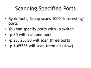 Scanning Specified Ports
• By default, Nmap scans 1000 "interesting"
ports
• You can specify ports with –p switch
• -p 80 will scan one port
• -p 23, 25, 80 will scan three ports
• -p 1-65535 will scan them all (slow)
 