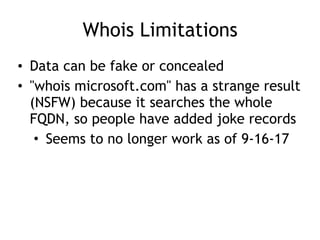 Whois Limitations
• Data can be fake or concealed
• "whois microsoft.com" has a strange result
(NSFW) because it searches the whole
FQDN, so people have added joke records
• Seems to no longer work as of 9-16-17
 