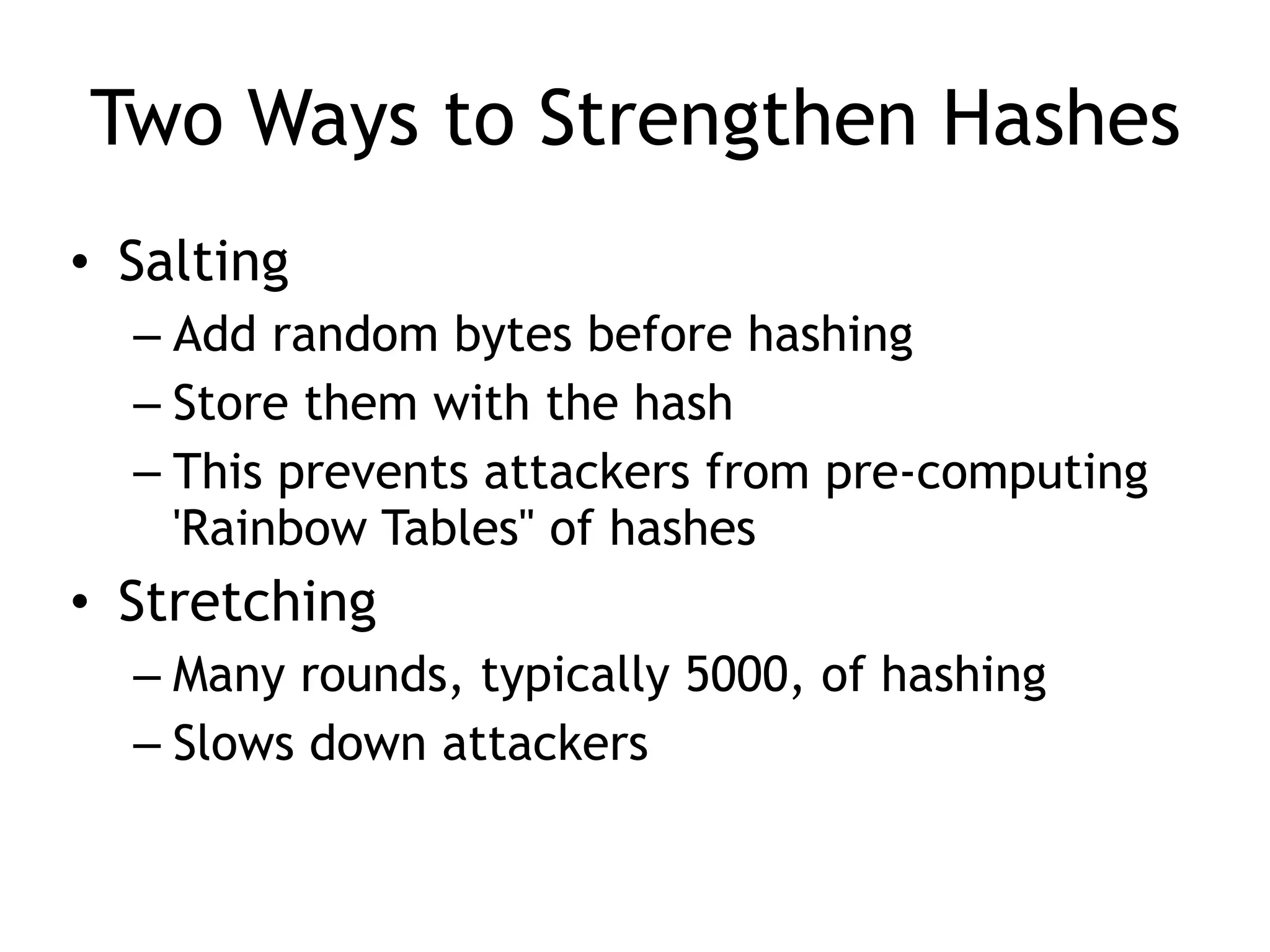 Two Ways to Strengthen Hashes
• Salting
– Add random bytes before hashing
– Store them with the hash
– This prevents attackers from pre-computing
'Rainbow Tables" of hashes
• Stretching
– Many rounds, typically 5000, of hashing
– Slows down attackers
 