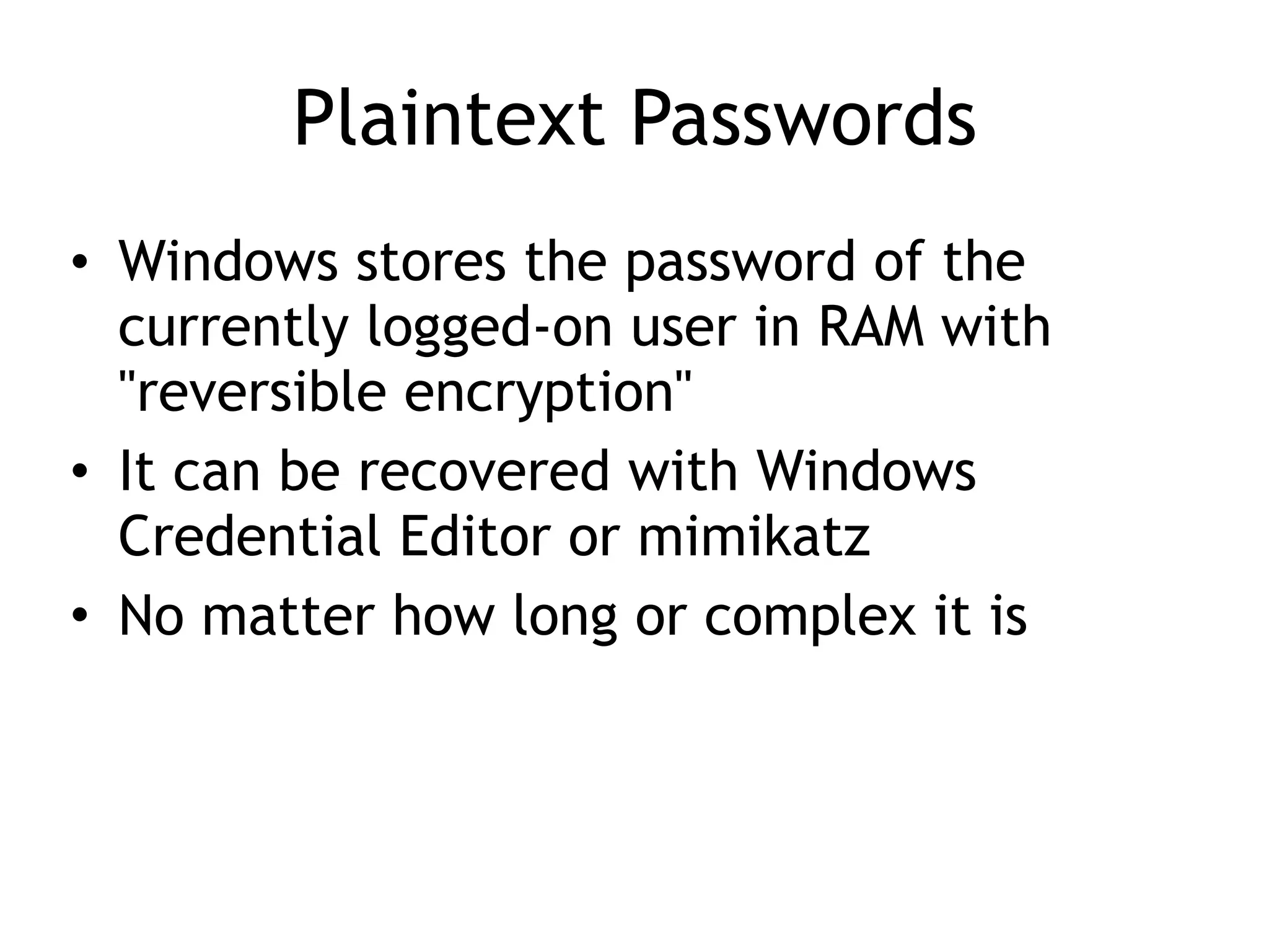 Plaintext Passwords
• Windows stores the password of the
currently logged-on user in RAM with
"reversible encryption"
• It can be recovered with Windows
Credential Editor or mimikatz
• No matter how long or complex it is
 